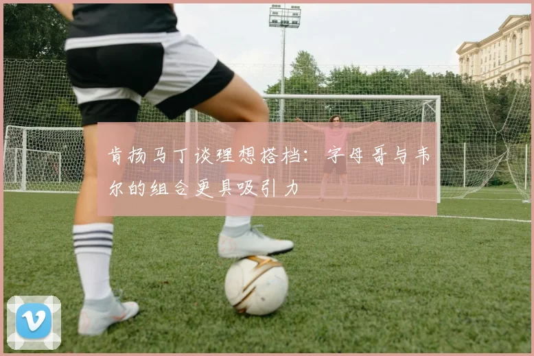 肯扬马丁谈理想搭档：字母哥与韦尔的组合更具吸引力