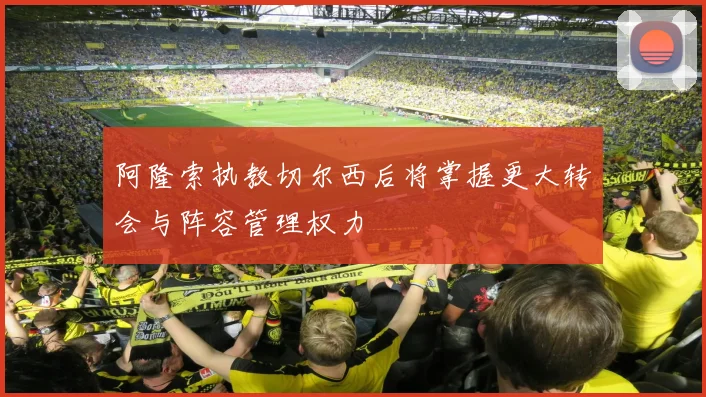 阿隆索执教切尔西后将掌握更大转会与阵容管理权力