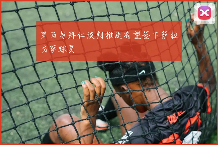 罗马与拜仁谈判推进有望签下萨拉戈萨球员