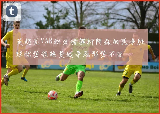 英超无VAR积分榜解析阿森纳凭净胜球优势领跑曼城争冠形势不变