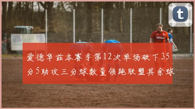 爱德华兹本赛季第12次单场砍下35分5助攻三分球数量领跑联盟其余球员最多仅8次