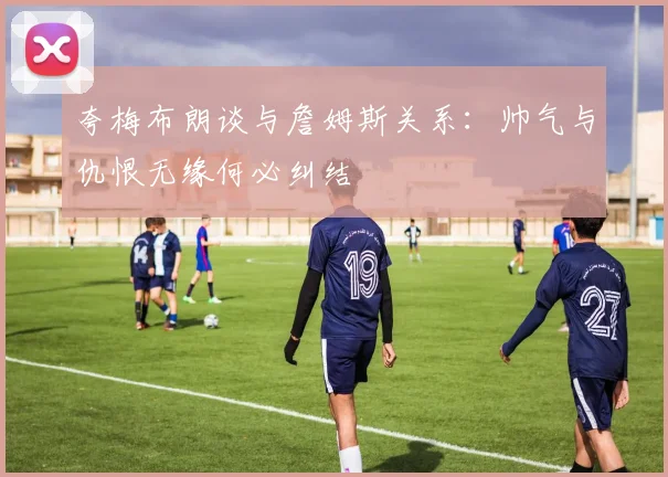 夸梅布朗谈与詹姆斯关系：帅气与仇恨无缘何必纠结