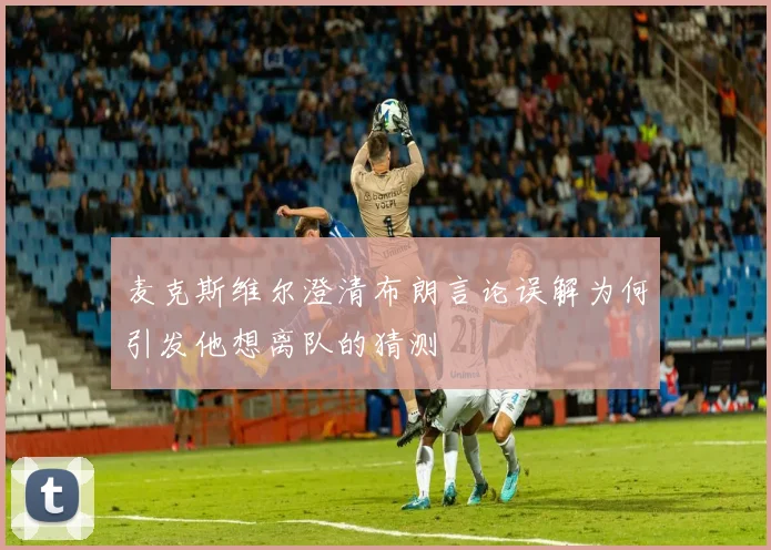 麦克斯维尔澄清布朗言论误解为何引发他想离队的猜测