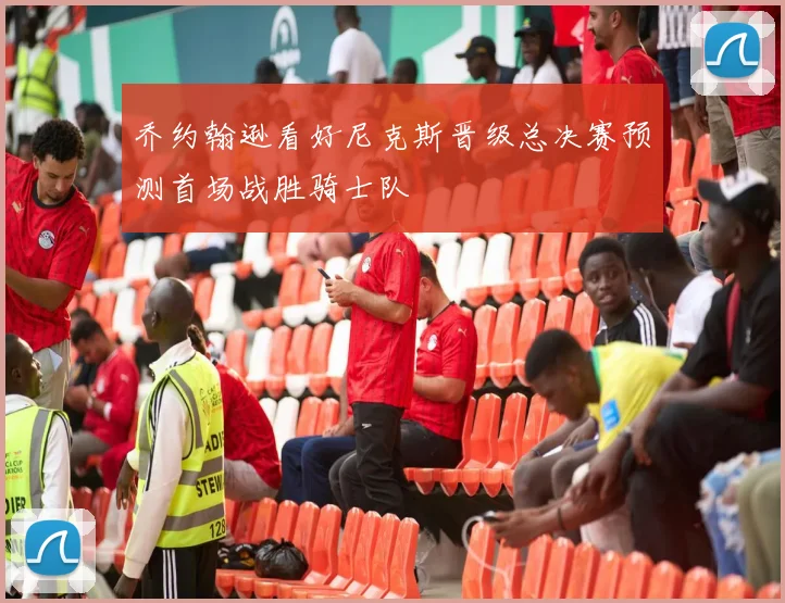 乔约翰逊看好尼克斯晋级总决赛预测首场战胜骑士队