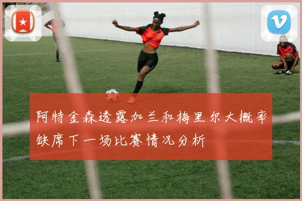 阿特金森透露加兰和梅里尔大概率缺席下一场比赛情况分析