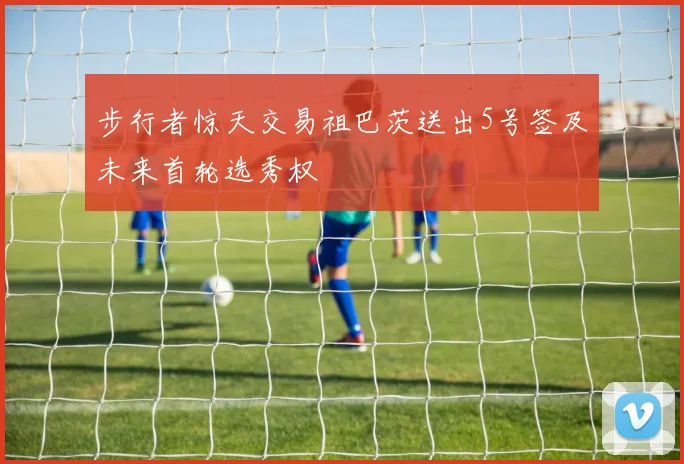 步行者惊天交易祖巴茨送出5号签及未来首轮选秀权