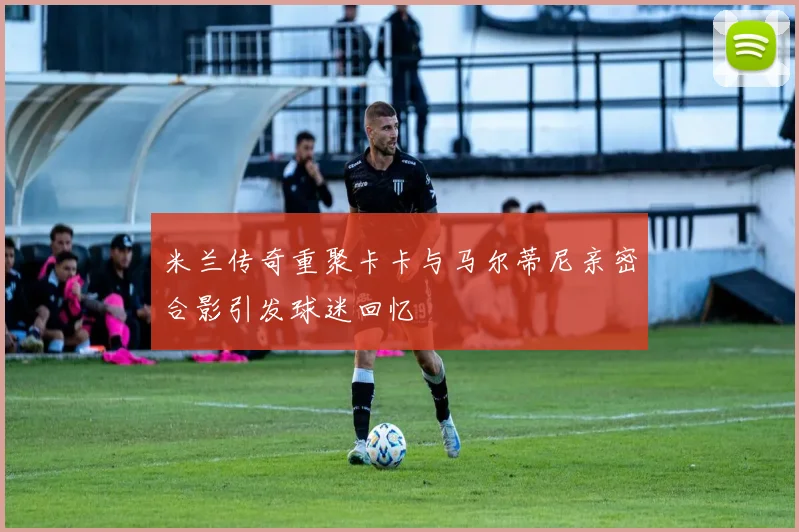 米兰传奇重聚卡卡与马尔蒂尼亲密合影引发球迷回忆