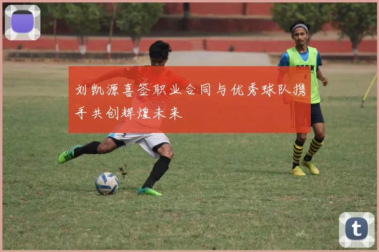 刘凯源喜签职业合同与优秀球队携手共创辉煌未来