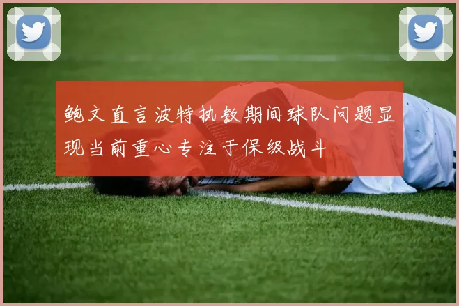 鲍文直言波特执教期间球队问题显现当前重心专注于保级战斗