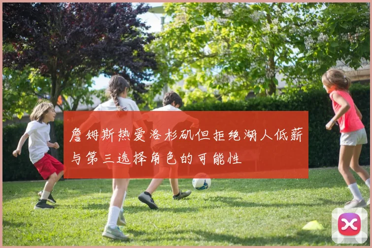 詹姆斯热爱洛杉矶但拒绝湖人低薪与第三选择角色的可能性