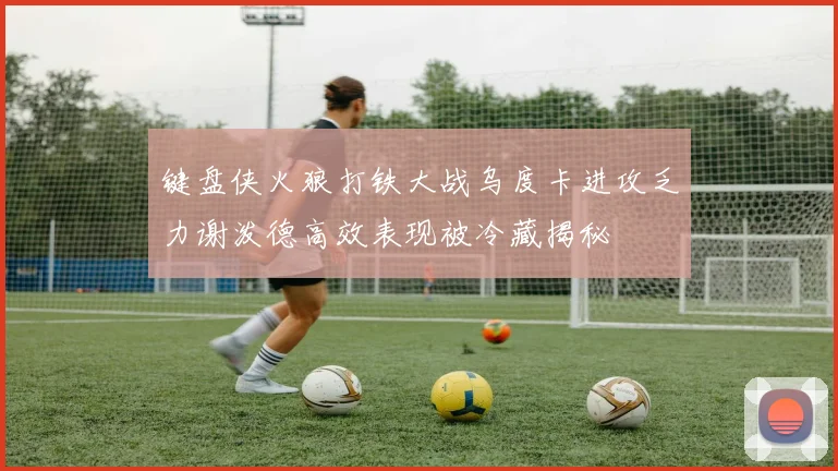 键盘侠火狼打铁大战乌度卡进攻乏力谢泼德高效表现被冷藏揭秘