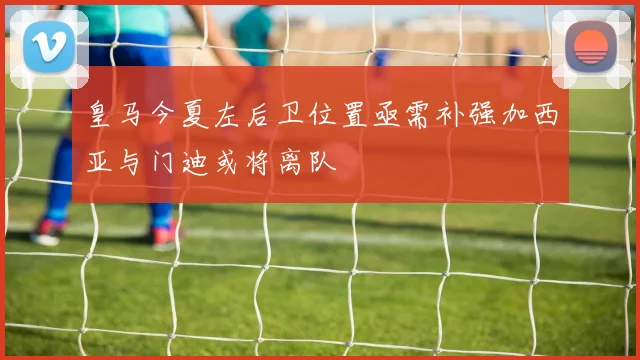 皇马今夏左后卫位置亟需补强加西亚与门迪或将离队