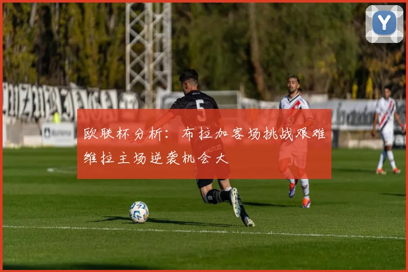 欧联杯分析：布拉加客场挑战艰难维拉主场逆袭机会大
