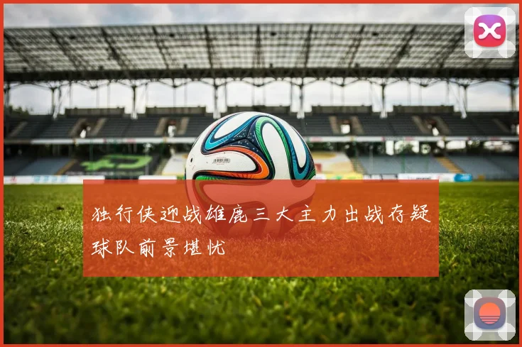 独行侠迎战雄鹿三大主力出战存疑球队前景堪忧