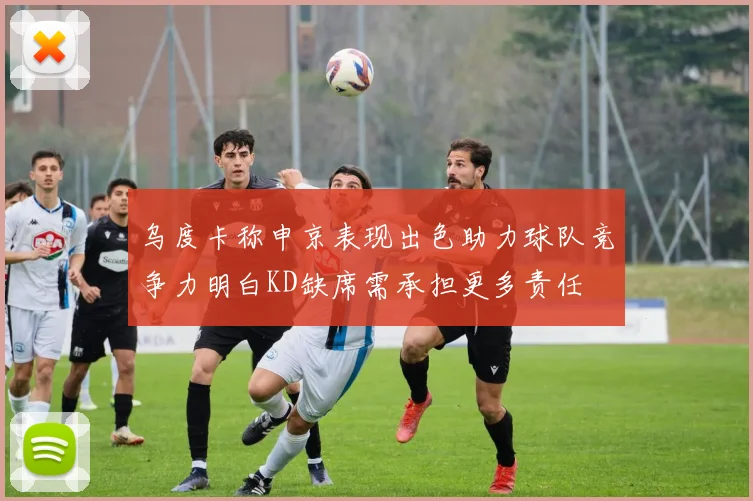 乌度卡称申京表现出色助力球队竞争力明白KD缺席需承担更多责任