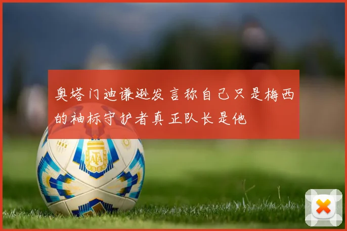 奥塔门迪谦逊发言称自己只是梅西的袖标守护者真正队长是他