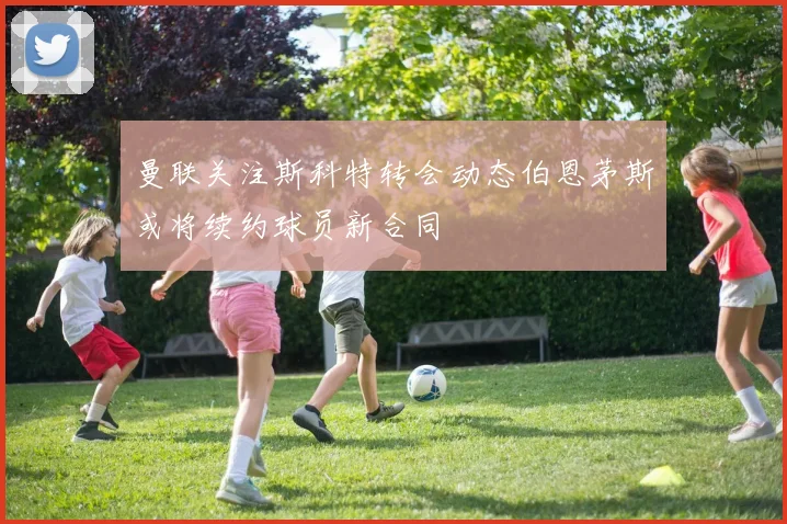 曼联关注斯科特转会动态伯恩茅斯或将续约球员新合同