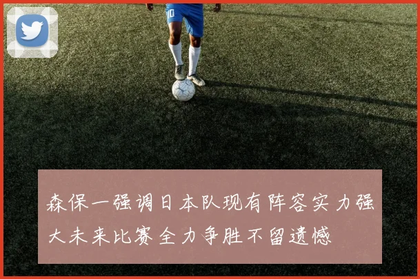 森保一强调日本队现有阵容实力强大未来比赛全力争胜不留遗憾