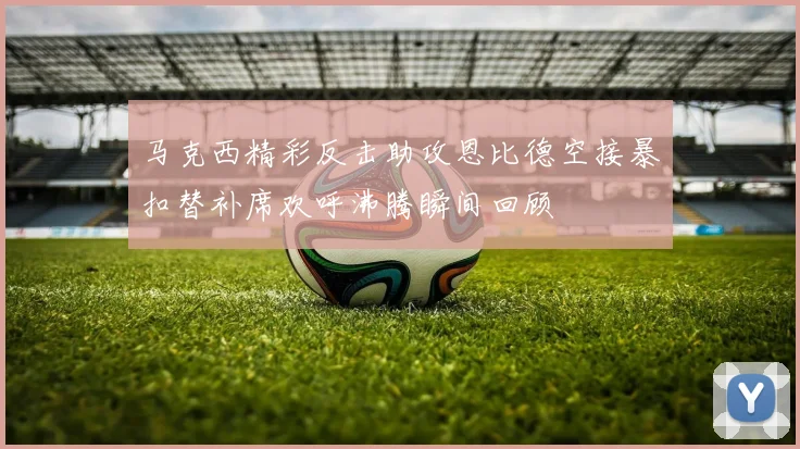 马克西精彩反击助攻恩比德空接暴扣替补席欢呼沸腾瞬间回顾